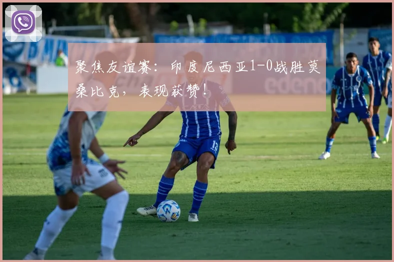 聚焦友谊赛：印度尼西亚1-0战胜莫桑比克，表现获赞！