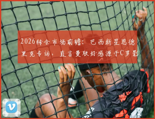 2026转会市场前瞻：巴西新星恩德里克专访，直言曼联好感源于C罗影响，未来发展引关注