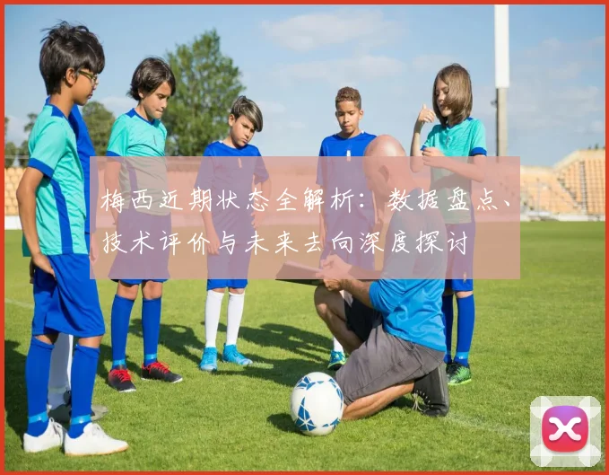 梅西近期状态全解析：数据盘点、技术评价与未来去向深度探讨