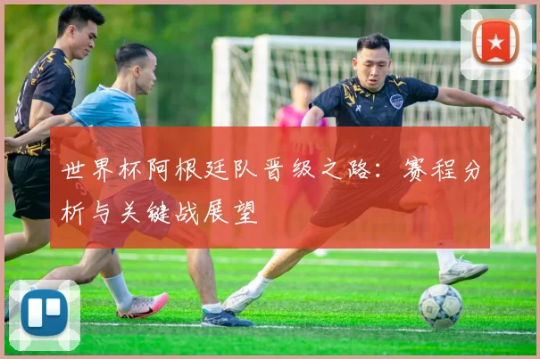 世界杯阿根廷队晋级之路：赛程分析与关键战展望