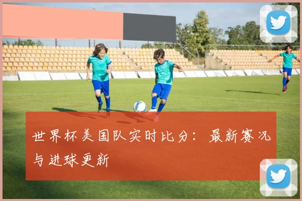 世界杯美国队实时比分：最新赛况与进球更新