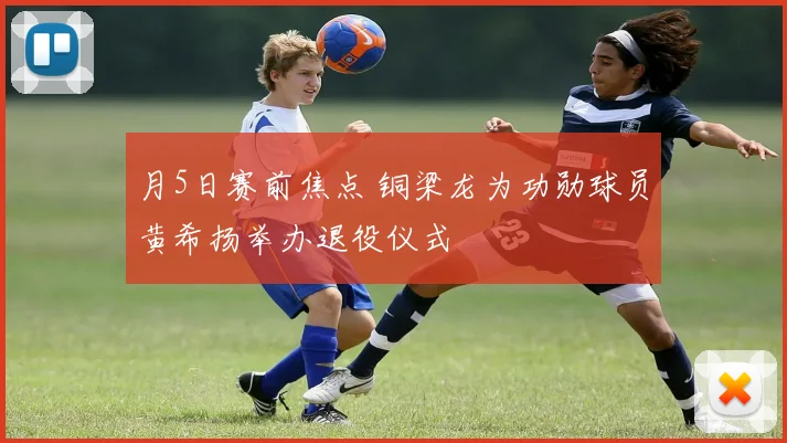 月5日赛前焦点 铜梁龙为功勋球员黄希扬举办退役仪式