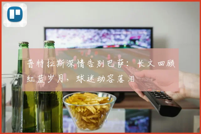 普特拉斯深情告别巴萨：长文回顾红蓝岁月，球迷动容落泪
